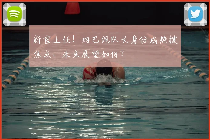新官上任！姆巴佩队长身份成热搜焦点，未来展望如何？