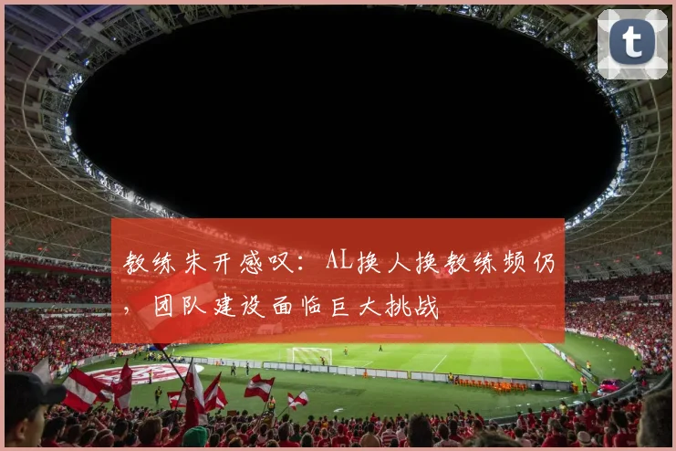 教练朱开感叹：AL换人换教练频仍，团队建设面临巨大挑战