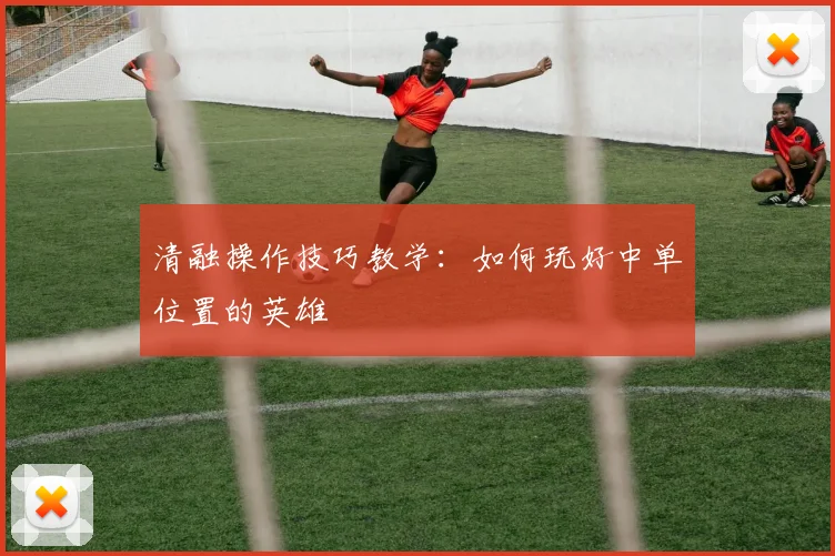 清融操作技巧教学:如何玩好中单位置的英雄