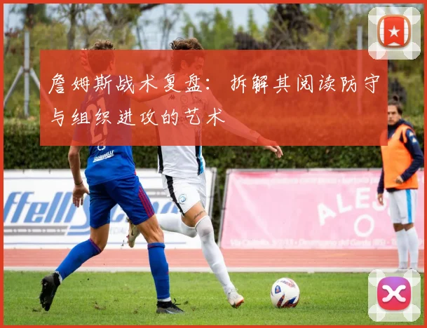 詹姆斯战术复盘:拆解其阅读防守与组织进攻的艺术