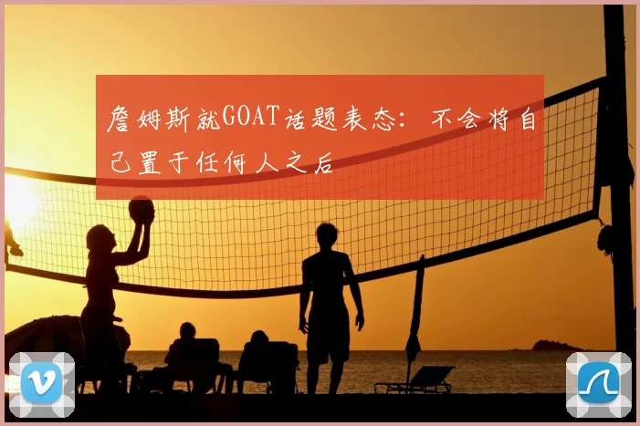 詹姆斯就GOAT话题表态：不会将自己置于任何人之后