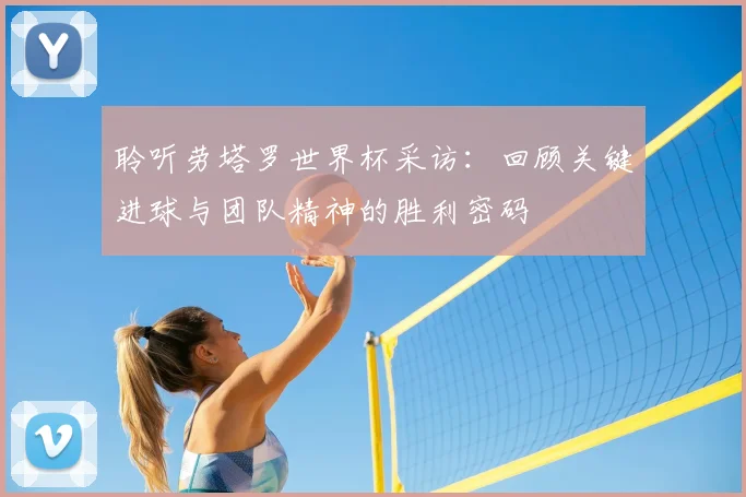 聆听劳塔罗世界杯采访：回顾关键进球与团队精神的胜利密码