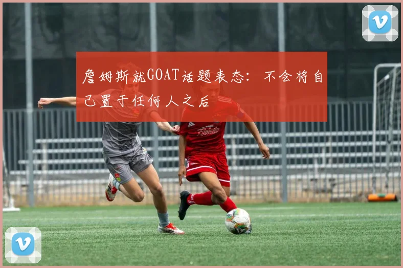 詹姆斯就GOAT话题表态:不会将自己置于任何人之后