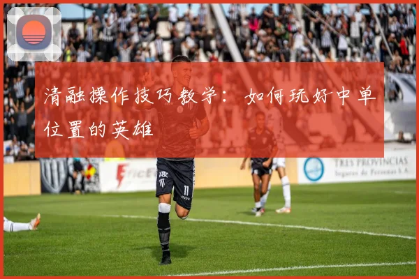 清融操作技巧教学：如何玩好中单位置的英雄