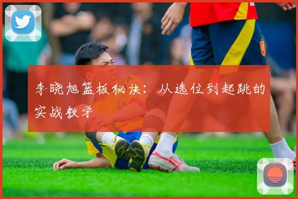 李晓旭篮板秘诀：从选位到起跳的实战教学