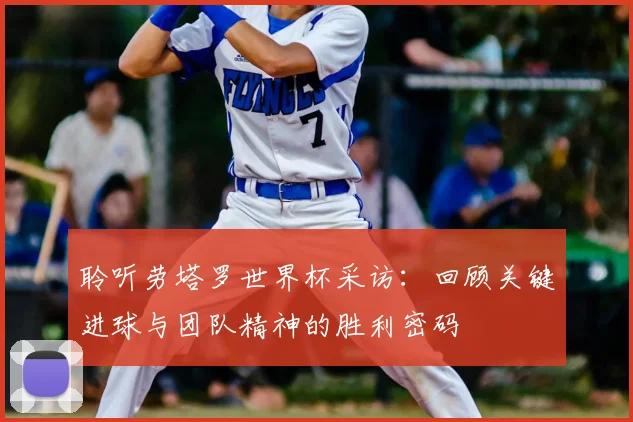 聆听劳塔罗世界杯采访:回顾关键进球与团队精神的胜利密码