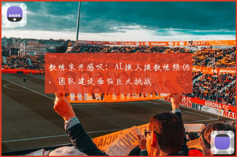 教练朱开感叹:AL换人换教练频仍,团队建设面临巨大挑战