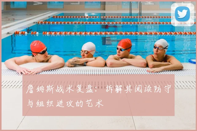 詹姆斯战术复盘:拆解其阅读防守与组织进攻的艺术