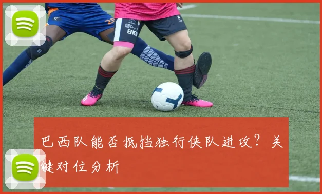 巴西队能否抵挡独行侠队进攻?关键对位分析