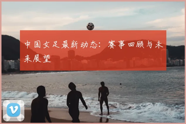 中国女足最新动态:赛事回顾与未来展望