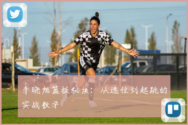 李晓旭篮板秘诀:从选位到起跳的实战教学