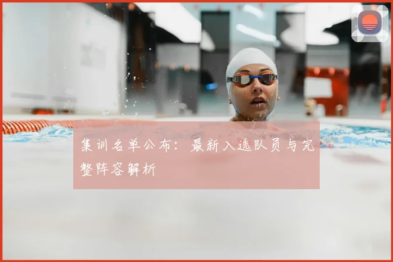 集训名单公布：最新入选队员与完整阵容解析